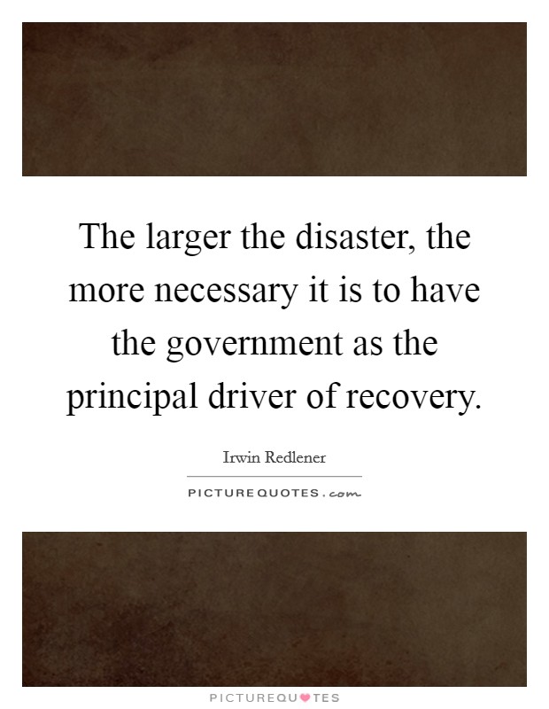 The larger the disaster, the more necessary it is to have the government as the principal driver of recovery. Picture Quote #1