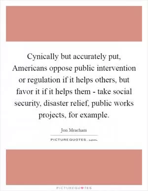 Cynically but accurately put, Americans oppose public intervention or regulation if it helps others, but favor it if it helps them - take social security, disaster relief, public works projects, for example Picture Quote #1