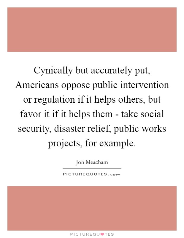 Cynically but accurately put, Americans oppose public intervention or regulation if it helps others, but favor it if it helps them - take social security, disaster relief, public works projects, for example. Picture Quote #1