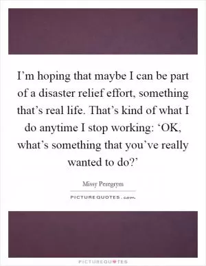 I’m hoping that maybe I can be part of a disaster relief effort, something that’s real life. That’s kind of what I do anytime I stop working: ‘OK, what’s something that you’ve really wanted to do?’ Picture Quote #1
