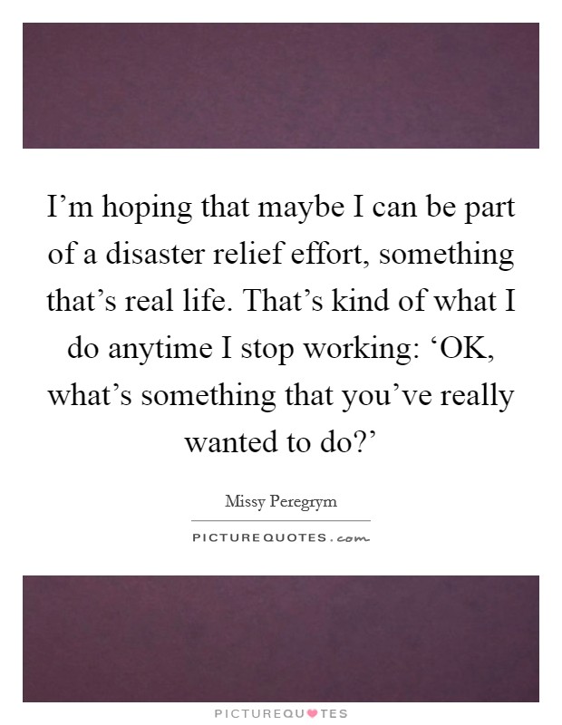 I'm hoping that maybe I can be part of a disaster relief effort, something that's real life. That's kind of what I do anytime I stop working: ‘OK, what's something that you've really wanted to do?' Picture Quote #1