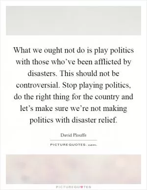 What we ought not do is play politics with those who’ve been afflicted by disasters. This should not be controversial. Stop playing politics, do the right thing for the country and let’s make sure we’re not making politics with disaster relief Picture Quote #1