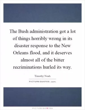 The Bush administration got a lot of things horribly wrong in its disaster response to the New Orleans flood, and it deserves almost all of the bitter recriminations hurled its way Picture Quote #1