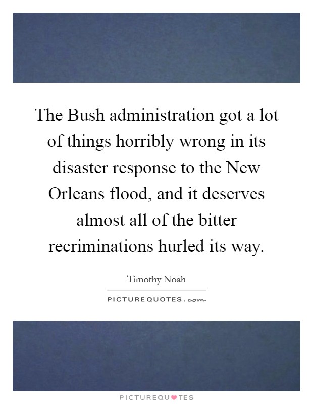 The Bush administration got a lot of things horribly wrong in its disaster response to the New Orleans flood, and it deserves almost all of the bitter recriminations hurled its way. Picture Quote #1