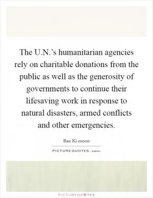 The U.N.’s humanitarian agencies rely on charitable donations from the public as well as the generosity of governments to continue their lifesaving work in response to natural disasters, armed conflicts and other emergencies Picture Quote #1
