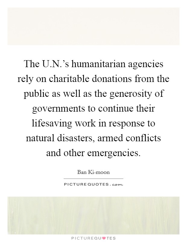 The U.N.'s humanitarian agencies rely on charitable donations from the public as well as the generosity of governments to continue their lifesaving work in response to natural disasters, armed conflicts and other emergencies. Picture Quote #1