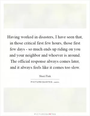 Having worked in disasters, I have seen that, in those critical first few hours, those first few days - so much ends up riding on you and your neighbor and whoever is around. The official response always comes later, and it always feels like it comes too slow Picture Quote #1