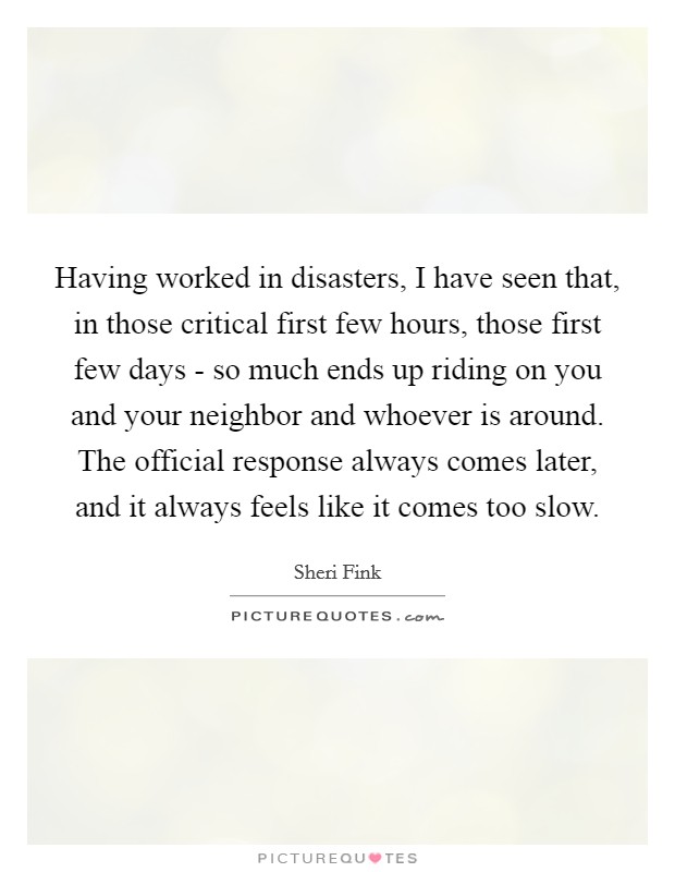 Having worked in disasters, I have seen that, in those critical first few hours, those first few days - so much ends up riding on you and your neighbor and whoever is around. The official response always comes later, and it always feels like it comes too slow. Picture Quote #1