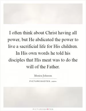 I often think about Christ having all power, but He abdicated the power to live a sacrificial life for His children. In His own words he told his disciples that His meat was to do the will of the Father Picture Quote #1