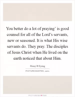 You better do a lot of praying’ is good counsel for all of the Lord’s servants, new or seasoned. It is what His wise servants do. They pray. The disciples of Jesus Christ when He lived on the earth noticed that about Him Picture Quote #1