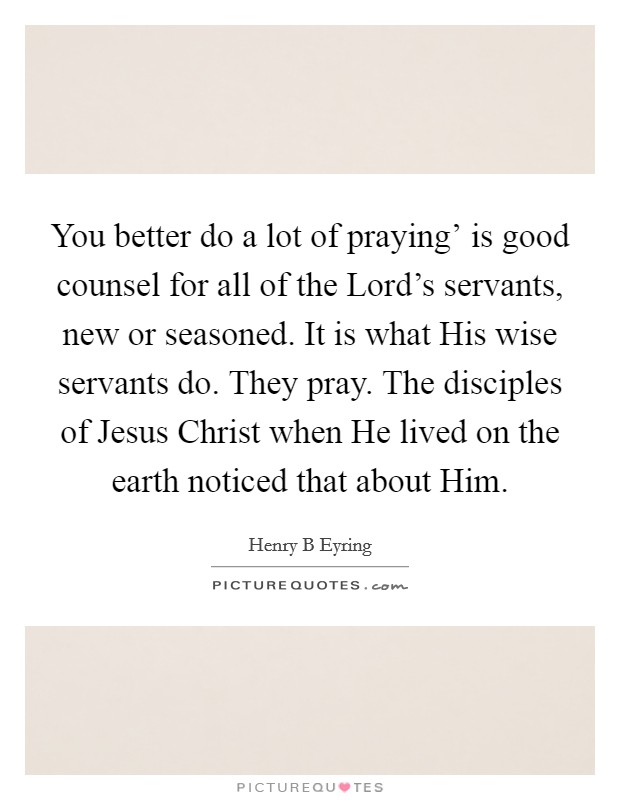 You better do a lot of praying' is good counsel for all of the Lord's servants, new or seasoned. It is what His wise servants do. They pray. The disciples of Jesus Christ when He lived on the earth noticed that about Him. Picture Quote #1