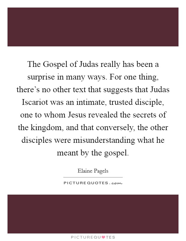 The Gospel of Judas really has been a surprise in many ways. For one thing, there's no other text that suggests that Judas Iscariot was an intimate, trusted disciple, one to whom Jesus revealed the secrets of the kingdom, and that conversely, the other disciples were misunderstanding what he meant by the gospel. Picture Quote #1