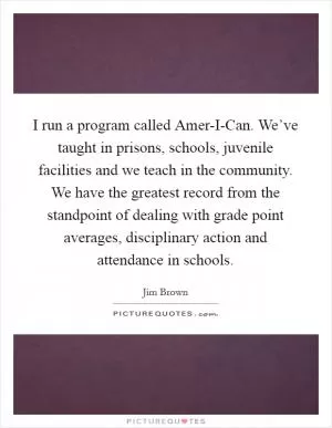 I run a program called Amer-I-Can. We’ve taught in prisons, schools, juvenile facilities and we teach in the community. We have the greatest record from the standpoint of dealing with grade point averages, disciplinary action and attendance in schools Picture Quote #1