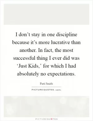 I don’t stay in one discipline because it’s more lucrative than another. In fact, the most successful thing I ever did was ‘Just Kids,’ for which I had absolutely no expectations Picture Quote #1