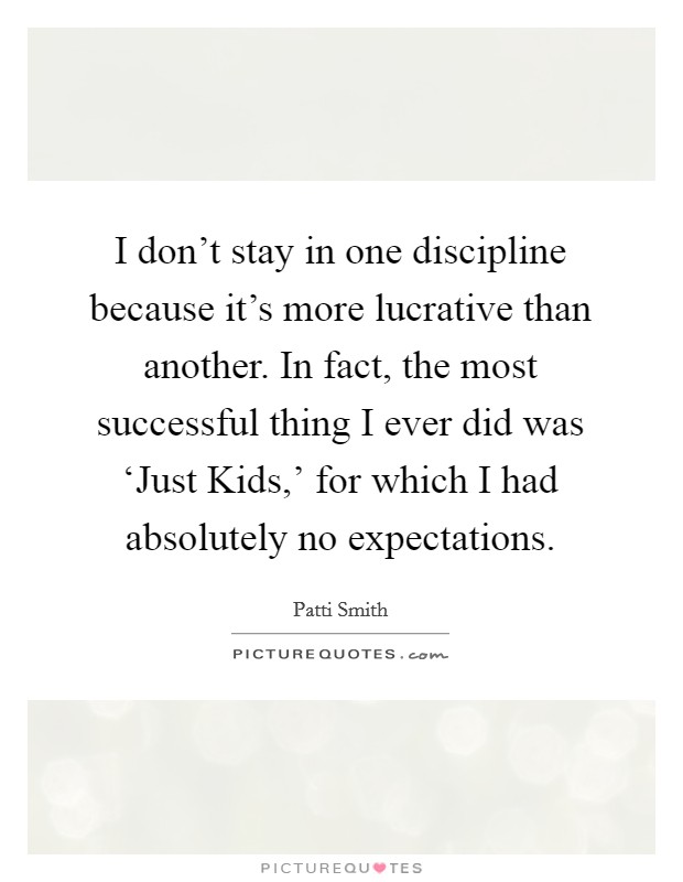 I don't stay in one discipline because it's more lucrative than another. In fact, the most successful thing I ever did was ‘Just Kids,' for which I had absolutely no expectations. Picture Quote #1
