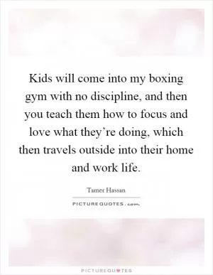 Kids will come into my boxing gym with no discipline, and then you teach them how to focus and love what they’re doing, which then travels outside into their home and work life Picture Quote #1