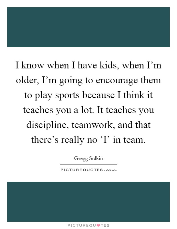 I know when I have kids, when I'm older, I'm going to encourage them to play sports because I think it teaches you a lot. It teaches you discipline, teamwork, and that there's really no ‘I' in team. Picture Quote #1