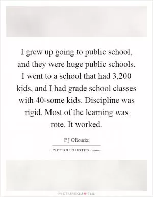 I grew up going to public school, and they were huge public schools. I went to a school that had 3,200 kids, and I had grade school classes with 40-some kids. Discipline was rigid. Most of the learning was rote. It worked Picture Quote #1