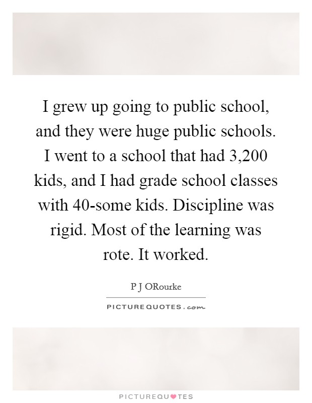 I grew up going to public school, and they were huge public schools. I went to a school that had 3,200 kids, and I had grade school classes with 40-some kids. Discipline was rigid. Most of the learning was rote. It worked. Picture Quote #1