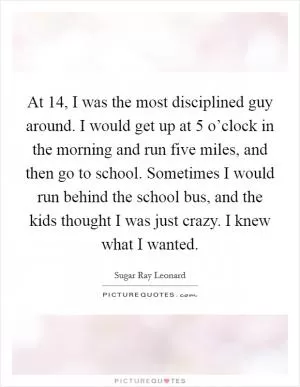 At 14, I was the most disciplined guy around. I would get up at 5 o’clock in the morning and run five miles, and then go to school. Sometimes I would run behind the school bus, and the kids thought I was just crazy. I knew what I wanted Picture Quote #1