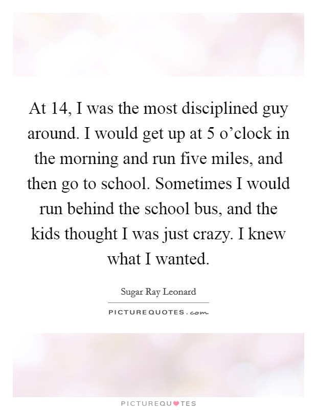 At 14, I was the most disciplined guy around. I would get up at 5 o'clock in the morning and run five miles, and then go to school. Sometimes I would run behind the school bus, and the kids thought I was just crazy. I knew what I wanted. Picture Quote #1