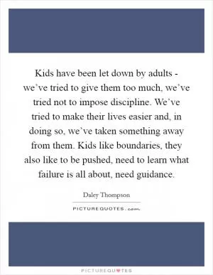 Kids have been let down by adults - we’ve tried to give them too much, we’ve tried not to impose discipline. We’ve tried to make their lives easier and, in doing so, we’ve taken something away from them. Kids like boundaries, they also like to be pushed, need to learn what failure is all about, need guidance Picture Quote #1