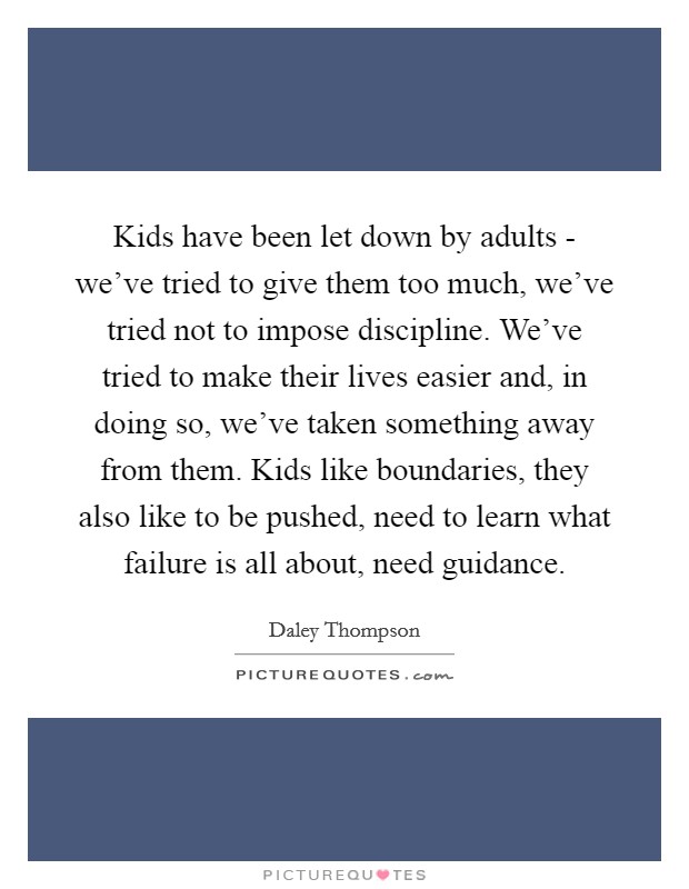 Kids have been let down by adults - we've tried to give them too much, we've tried not to impose discipline. We've tried to make their lives easier and, in doing so, we've taken something away from them. Kids like boundaries, they also like to be pushed, need to learn what failure is all about, need guidance. Picture Quote #1