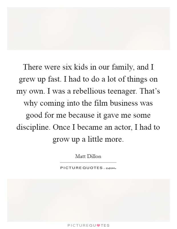 There were six kids in our family, and I grew up fast. I had to do a lot of things on my own. I was a rebellious teenager. That's why coming into the film business was good for me because it gave me some discipline. Once I became an actor, I had to grow up a little more. Picture Quote #1