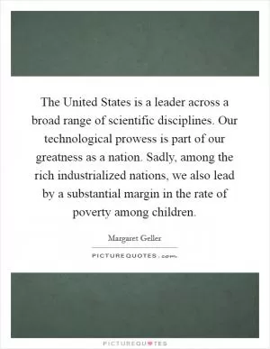 The United States is a leader across a broad range of scientific disciplines. Our technological prowess is part of our greatness as a nation. Sadly, among the rich industrialized nations, we also lead by a substantial margin in the rate of poverty among children Picture Quote #1