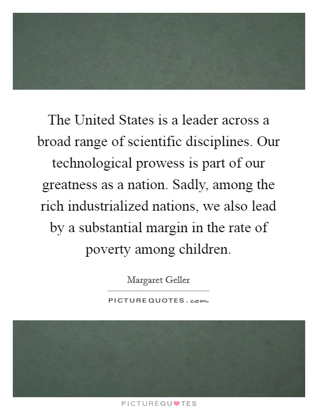 The United States is a leader across a broad range of scientific disciplines. Our technological prowess is part of our greatness as a nation. Sadly, among the rich industrialized nations, we also lead by a substantial margin in the rate of poverty among children. Picture Quote #1