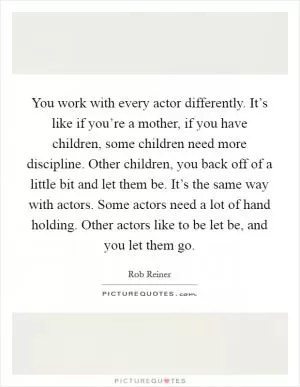 You work with every actor differently. It’s like if you’re a mother, if you have children, some children need more discipline. Other children, you back off of a little bit and let them be. It’s the same way with actors. Some actors need a lot of hand holding. Other actors like to be let be, and you let them go Picture Quote #1