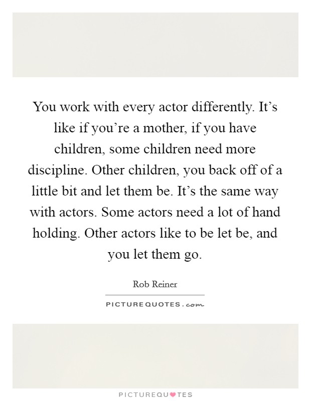 You work with every actor differently. It's like if you're a mother, if you have children, some children need more discipline. Other children, you back off of a little bit and let them be. It's the same way with actors. Some actors need a lot of hand holding. Other actors like to be let be, and you let them go. Picture Quote #1