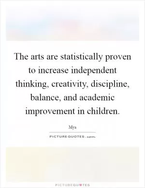 The arts are statistically proven to increase independent thinking, creativity, discipline, balance, and academic improvement in children Picture Quote #1