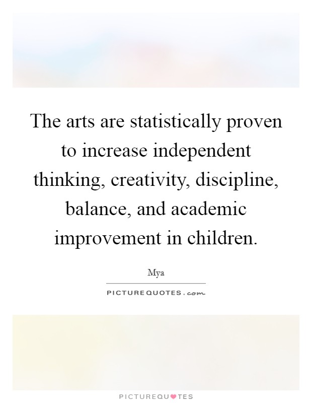 The arts are statistically proven to increase independent thinking, creativity, discipline, balance, and academic improvement in children. Picture Quote #1