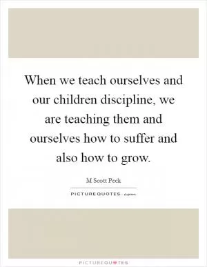 When we teach ourselves and our children discipline, we are teaching them and ourselves how to suffer and also how to grow Picture Quote #1