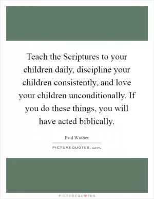 Teach the Scriptures to your children daily, discipline your children consistently, and love your children unconditionally. If you do these things, you will have acted biblically Picture Quote #1