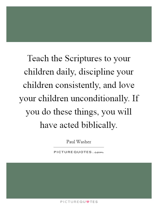 Teach the Scriptures to your children daily, discipline your children consistently, and love your children unconditionally. If you do these things, you will have acted biblically. Picture Quote #1