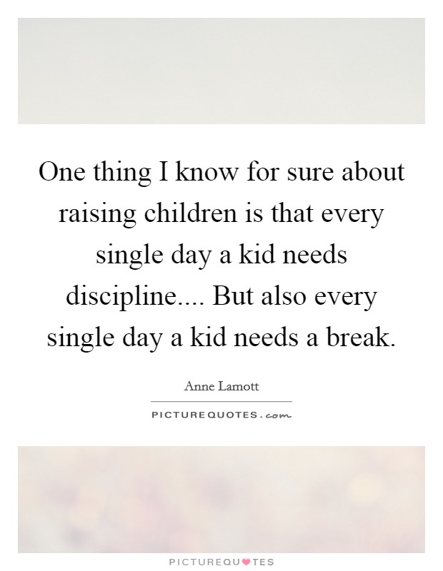 One thing I know for sure about raising children is that every single day a kid needs discipline.... But also every single day a kid needs a break. Picture Quote #1