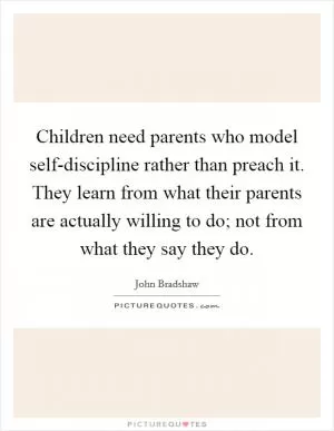 Children need parents who model self-discipline rather than preach it. They learn from what their parents are actually willing to do; not from what they say they do Picture Quote #1