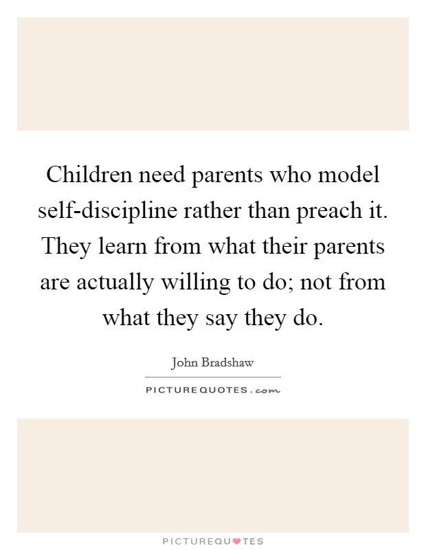 Children need parents who model self-discipline rather than preach it. They learn from what their parents are actually willing to do; not from what they say they do. Picture Quote #1