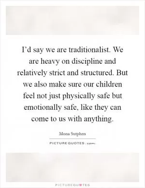 I’d say we are traditionalist. We are heavy on discipline and relatively strict and structured. But we also make sure our children feel not just physically safe but emotionally safe, like they can come to us with anything Picture Quote #1