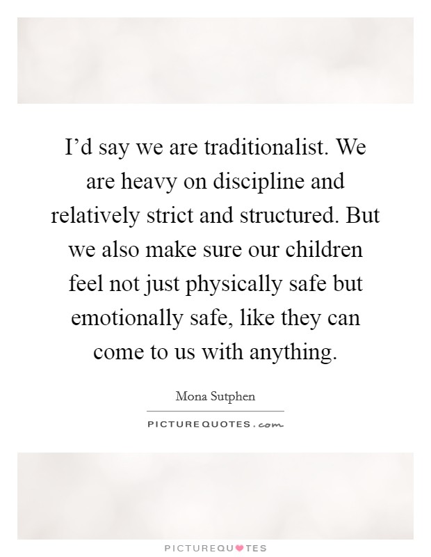 I'd say we are traditionalist. We are heavy on discipline and relatively strict and structured. But we also make sure our children feel not just physically safe but emotionally safe, like they can come to us with anything. Picture Quote #1