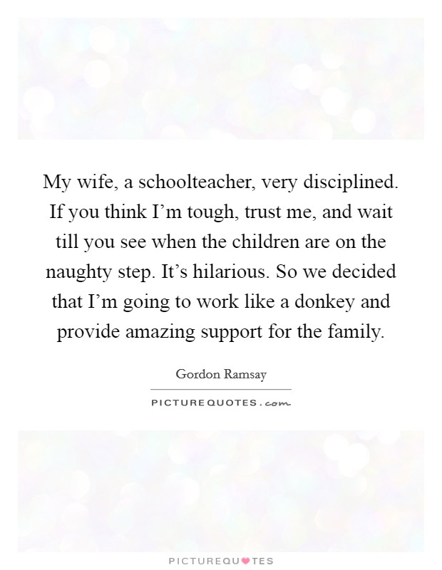 My wife, a schoolteacher, very disciplined. If you think I'm tough, trust me, and wait till you see when the children are on the naughty step. It's hilarious. So we decided that I'm going to work like a donkey and provide amazing support for the family. Picture Quote #1