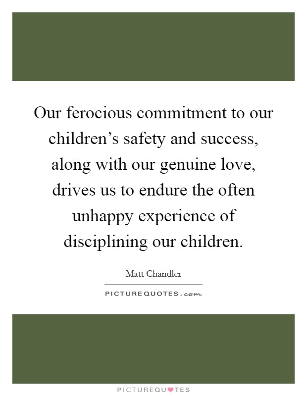Our ferocious commitment to our children's safety and success, along with our genuine love, drives us to endure the often unhappy experience of disciplining our children. Picture Quote #1