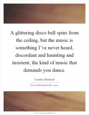 A glittering disco ball spins from the ceiling, but the music is something I’ve never heard, discordant and haunting and insistent, the kind of music that demands you dance Picture Quote #1