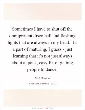 Sometimes I have to shut off the omnipresent disco ball and flashing lights that are always in my head. It’s a part of maturing, I guess - just learning that it’s not just always about a quick, easy fix of getting people to dance Picture Quote #1