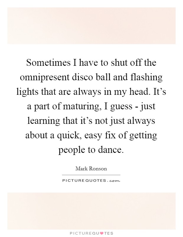 Sometimes I have to shut off the omnipresent disco ball and flashing lights that are always in my head. It's a part of maturing, I guess - just learning that it's not just always about a quick, easy fix of getting people to dance. Picture Quote #1