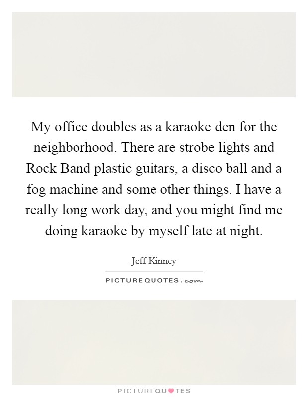 My office doubles as a karaoke den for the neighborhood. There are strobe lights and Rock Band plastic guitars, a disco ball and a fog machine and some other things. I have a really long work day, and you might find me doing karaoke by myself late at night. Picture Quote #1