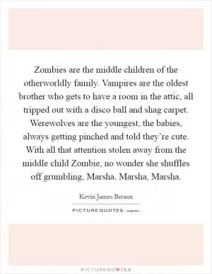 Zombies are the middle children of the otherworldly family. Vampires are the oldest brother who gets to have a room in the attic, all tripped out with a disco ball and shag carpet. Werewolves are the youngest, the babies, always getting pinched and told they’re cute. With all that attention stolen away from the middle child Zombie, no wonder she shuffles off grumbling, Marsha, Marsha, Marsha Picture Quote #1
