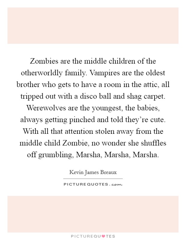 Zombies are the middle children of the otherworldly family. Vampires are the oldest brother who gets to have a room in the attic, all tripped out with a disco ball and shag carpet. Werewolves are the youngest, the babies, always getting pinched and told they're cute. With all that attention stolen away from the middle child Zombie, no wonder she shuffles off grumbling, Marsha, Marsha, Marsha. Picture Quote #1